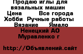 Продаю иглы для вязальных машин › Цена ­ 15 - Все города Хобби. Ручные работы » Вязание   . Ямало-Ненецкий АО,Муравленко г.